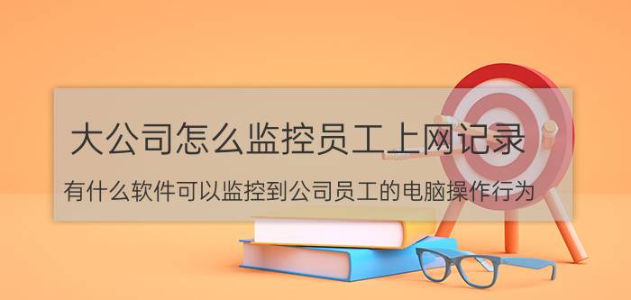 大公司怎么监控员工上网记录 有什么软件可以监控到公司员工的电脑操作行为？